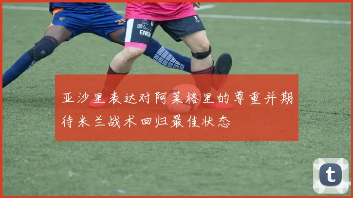 亚沙里表达对阿莱格里的尊重并期待米兰战术回归最佳状态