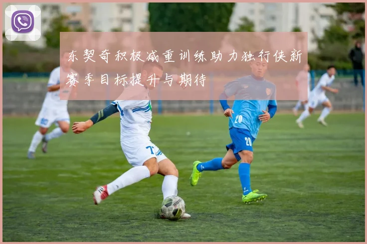 东契奇积极减重训练助力独行侠新赛季目标提升与期待