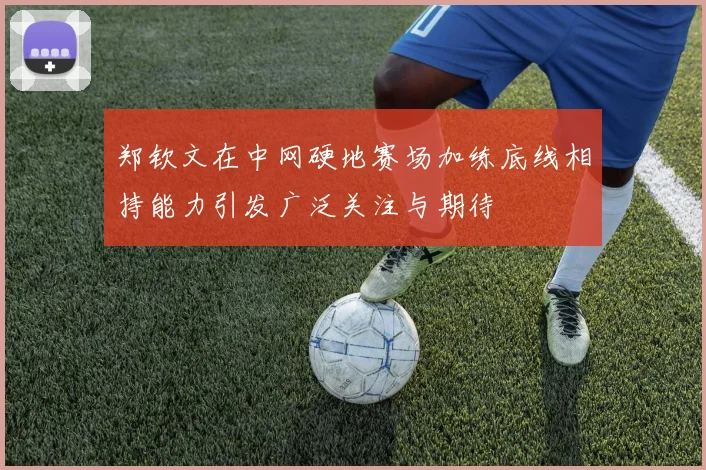 郑钦文在中网硬地赛场加练底线相持能力引发广泛关注与期待