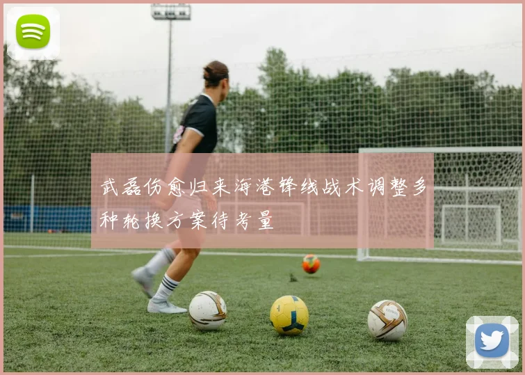 武磊伤愈归来海港锋线战术调整多种轮换方案待考量