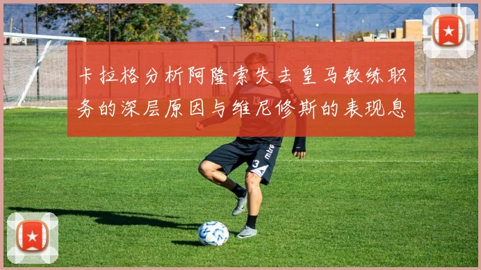 卡拉格分析阿隆索失去皇马教练职务的深层原因与维尼修斯的表现息息相关