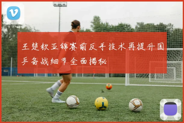 王楚钦亚锦赛前反手技术再提升国乒备战细节全面揭秘