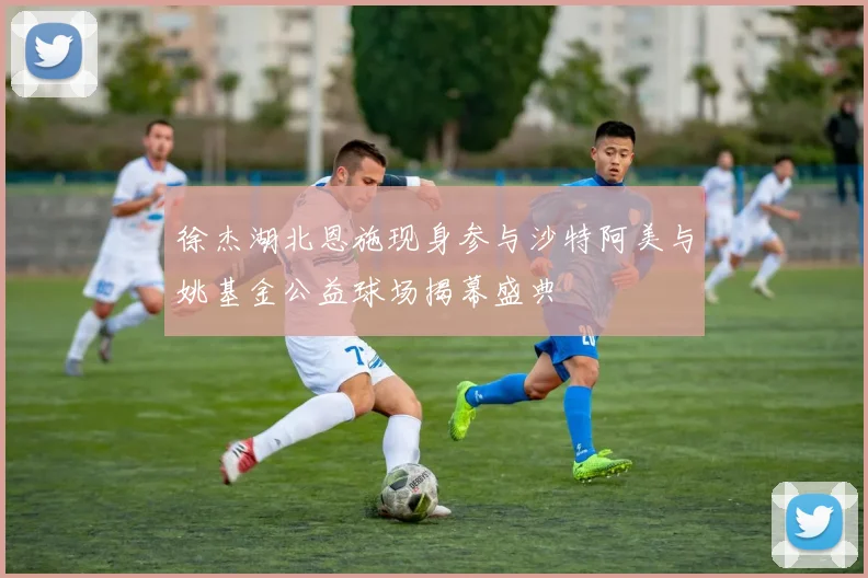 徐杰湖北恩施现身参与沙特阿美与姚基金公益球场揭幕盛典