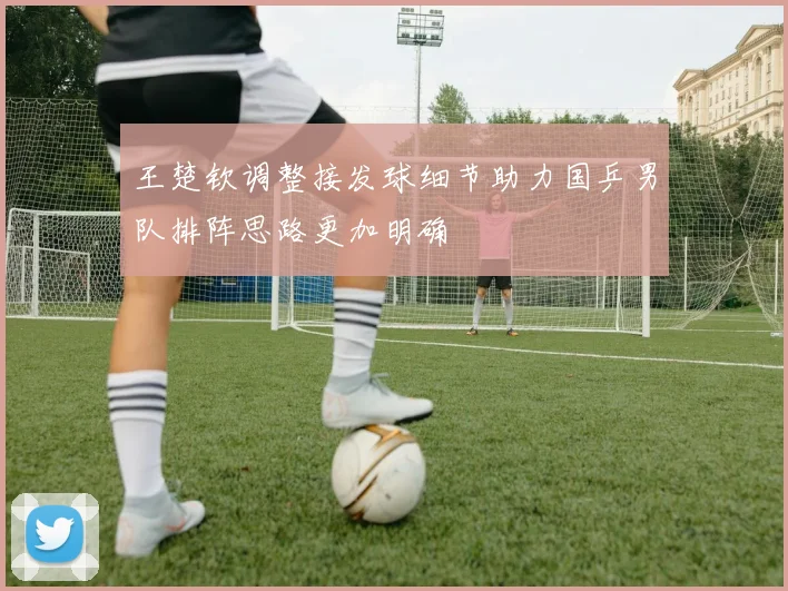 王楚钦调整接发球细节助力国乒男队排阵思路更加明确