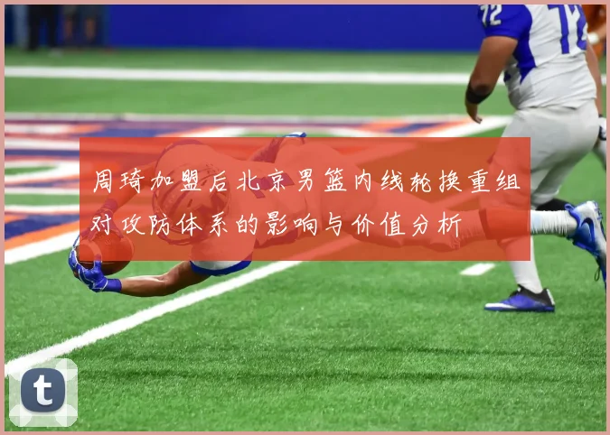 周琦加盟后北京男篮内线轮换重组对攻防体系的影响与价值分析