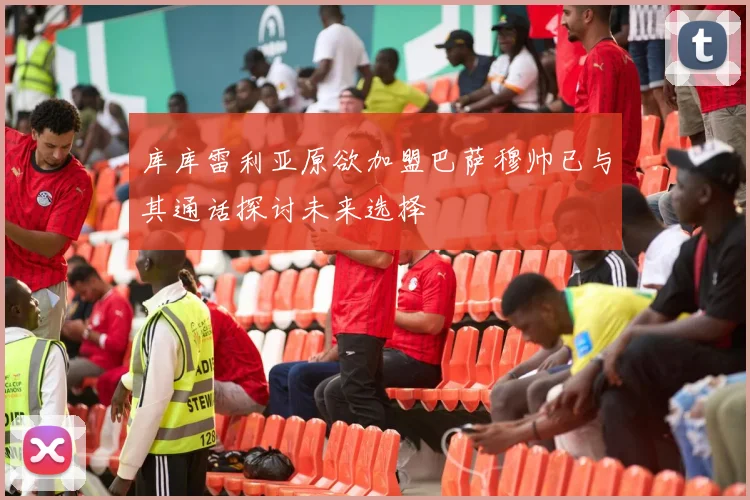 库库雷利亚原欲加盟巴萨穆帅已与其通话探讨未来选择